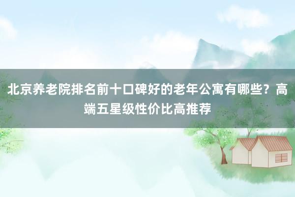 北京养老院排名前十口碑好的老年公寓有哪些？高端五星级性价比高推荐