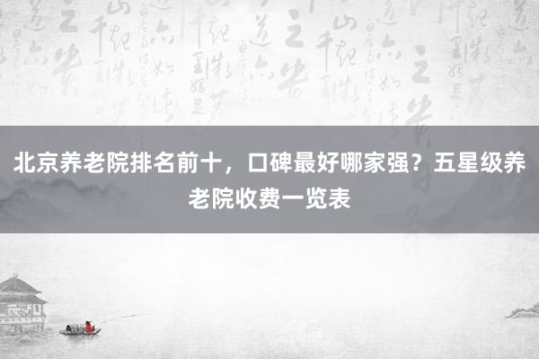北京养老院排名前十，口碑最好哪家强？五星级养老院收费一览表