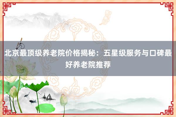 北京最顶级养老院价格揭秘：五星级服务与口碑最好养老院推荐