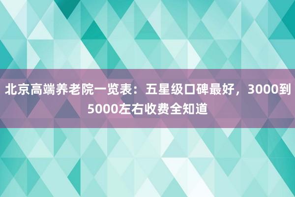 北京高端养老院一览表：五星级口碑最好，3000到5000左右收费全知道