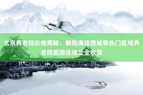 北京养老院价格揭秘：朝阳海淀西城等热门区域养老院能陪住地址全收录