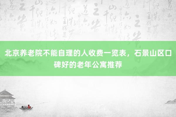 北京养老院不能自理的人收费一览表，石景山区口碑好的老年公寓推荐