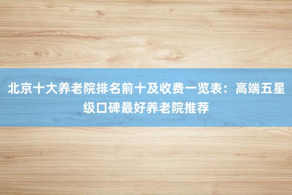 北京十大养老院排名前十及收费一览表：高端五星级口碑最好养老院推荐