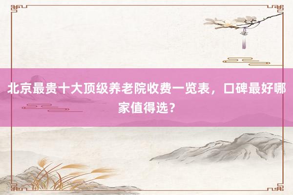 北京最贵十大顶级养老院收费一览表，口碑最好哪家值得选？