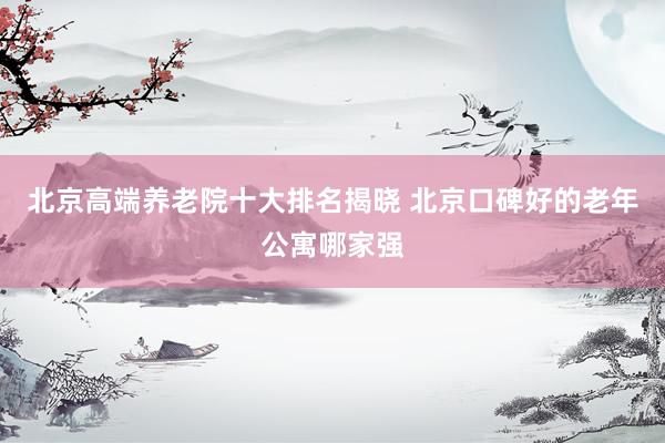 北京高端养老院十大排名揭晓 北京口碑好的老年公寓哪家强