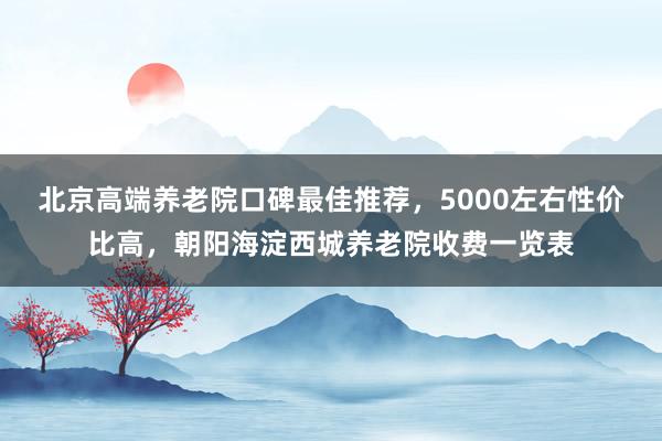 北京高端养老院口碑最佳推荐，5000左右性价比高，朝阳海淀西城养老院收费一览表