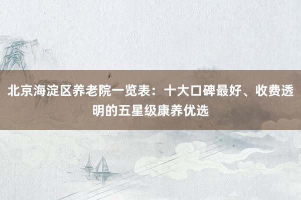 北京海淀区养老院一览表：十大口碑最好、收费透明的五星级康养优选