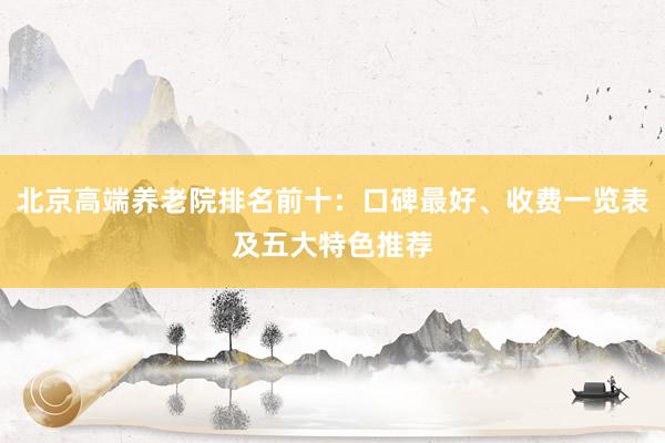 北京高端养老院排名前十：口碑最好、收费一览表及五大特色推荐