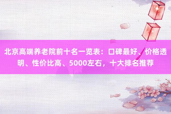 北京高端养老院前十名一览表：口碑最好、价格透明、性价比高、5000左右，十大排名推荐