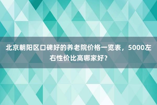 北京朝阳区口碑好的养老院价格一览表，5000左右性价比高哪家好？