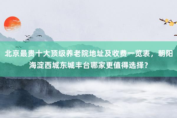 北京最贵十大顶级养老院地址及收费一览表，朝阳海淀西城东城丰台哪家更值得选择？