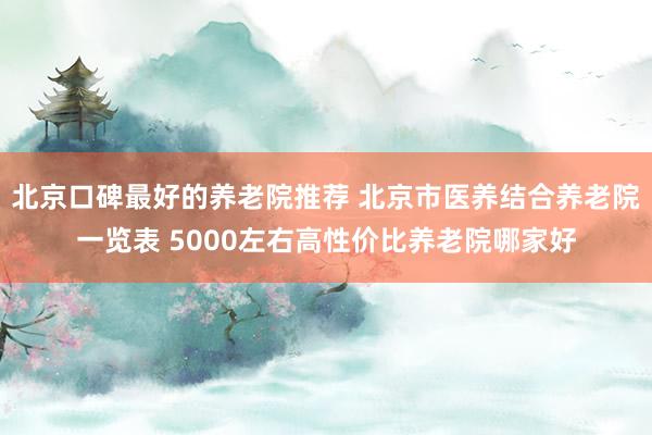 北京口碑最好的养老院推荐 北京市医养结合养老院一览表 5000左右高性价比养老院哪家好
