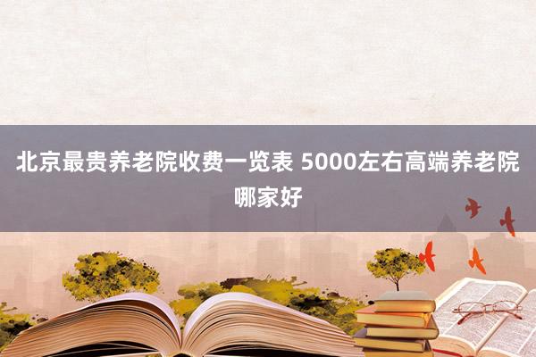 北京最贵养老院收费一览表 5000左右高端养老院哪家好