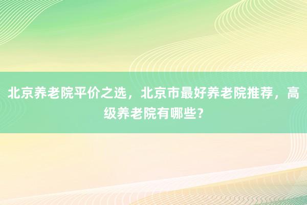 北京养老院平价之选，北京市最好养老院推荐，高级养老院有哪些？