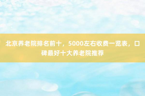 北京养老院排名前十，5000左右收费一览表，口碑最好十大养老院推荐