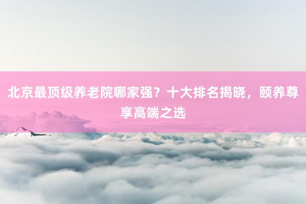 北京最顶级养老院哪家强？十大排名揭晓，颐养尊享高端之选