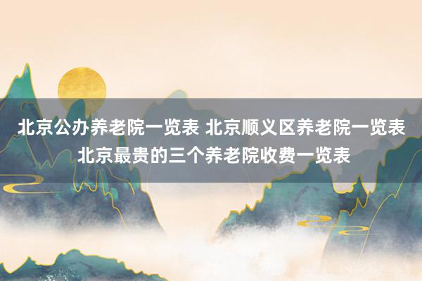 北京公办养老院一览表 北京顺义区养老院一览表 北京最贵的三个养老院收费一览表