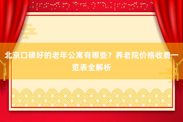 北京口碑好的老年公寓有哪些？养老院价格收费一览表全解析