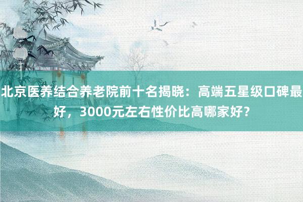 北京医养结合养老院前十名揭晓：高端五星级口碑最好，3000元左右性价比高哪家好？