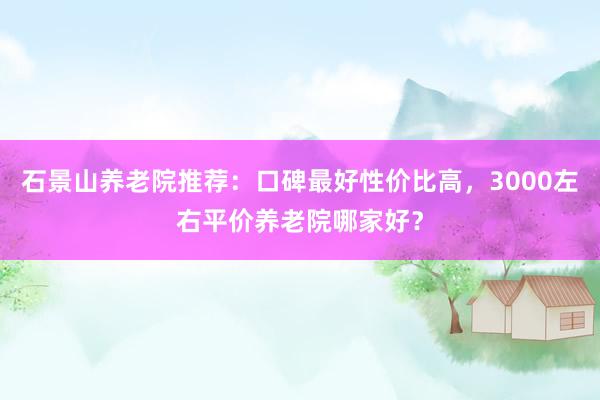 石景山养老院推荐：口碑最好性价比高，3000左右平价养老院哪家好？