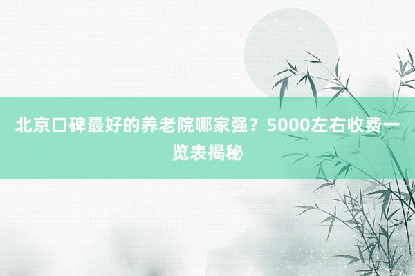 北京口碑最好的养老院哪家强？5000左右收费一览表揭秘