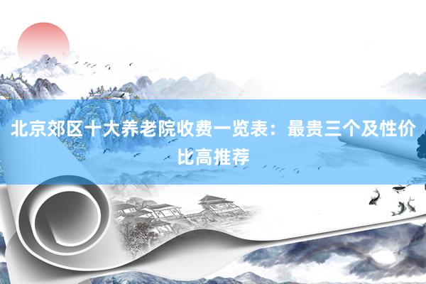 北京郊区十大养老院收费一览表：最贵三个及性价比高推荐