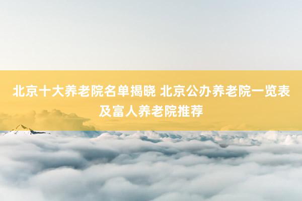 北京十大养老院名单揭晓 北京公办养老院一览表及富人养老院推荐