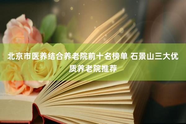 北京市医养结合养老院前十名榜单 石景山三大优质养老院推荐