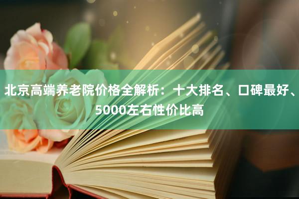 北京高端养老院价格全解析：十大排名、口碑最好、5000左右性价比高