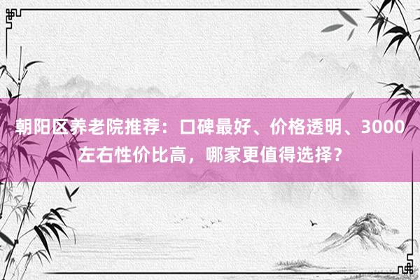 朝阳区养老院推荐：口碑最好、价格透明、3000左右性价比高，哪家更值得选择？