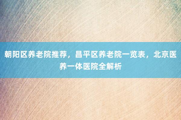 朝阳区养老院推荐，昌平区养老院一览表，北京医养一体医院全解析