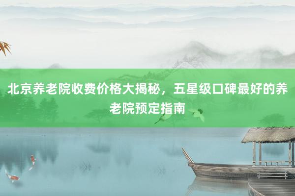 北京养老院收费价格大揭秘，五星级口碑最好的养老院预定指南