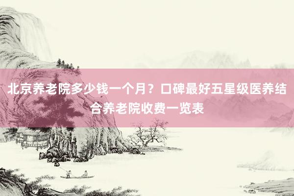 北京养老院多少钱一个月？口碑最好五星级医养结合养老院收费一览表