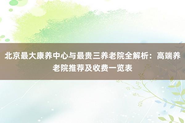 北京最大康养中心与最贵三养老院全解析：高端养老院推荐及收费一览表