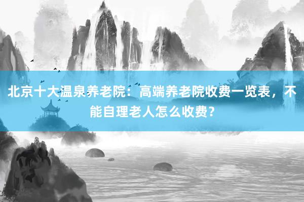 北京十大温泉养老院：高端养老院收费一览表，不能自理老人怎么收费？