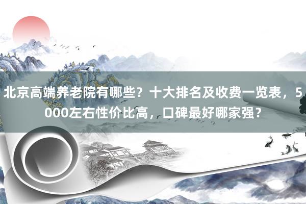 北京高端养老院有哪些？十大排名及收费一览表，5000左右性价比高，口碑最好哪家强？