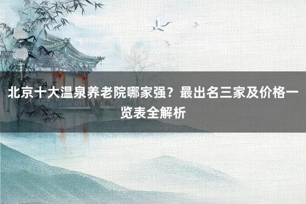 北京十大温泉养老院哪家强？最出名三家及价格一览表全解析