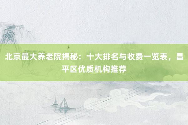 北京最大养老院揭秘：十大排名与收费一览表，昌平区优质机构推荐