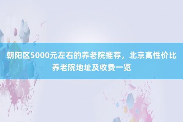 朝阳区5000元左右的养老院推荐，北京高性价比养老院地址及收费一览