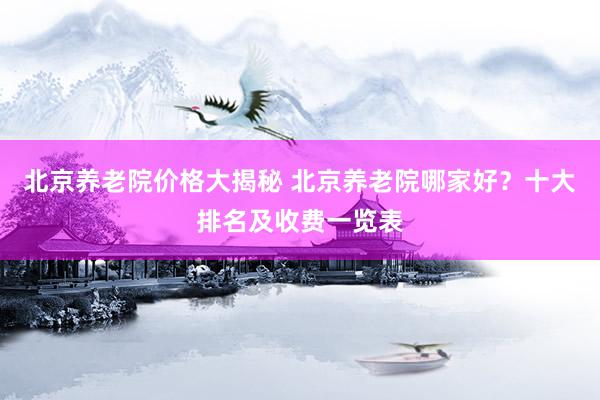 北京养老院价格大揭秘 北京养老院哪家好？十大排名及收费一览表