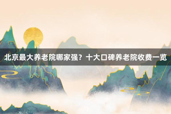 北京最大养老院哪家强？十大口碑养老院收费一览