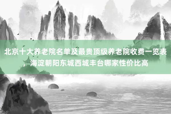 北京十大养老院名单及最贵顶级养老院收费一览表，海淀朝阳东城西城丰台哪家性价比高