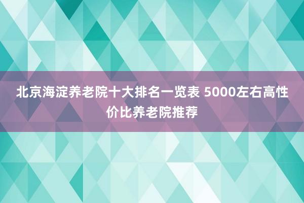 北京海淀养老院十大排名一览表 5000左右高性价比养老院推荐