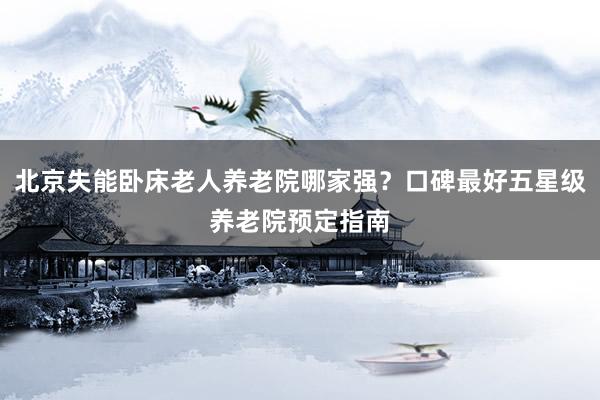 北京失能卧床老人养老院哪家强？口碑最好五星级养老院预定指南