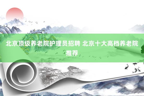北京顶级养老院护理员招聘 北京十大高档养老院推荐