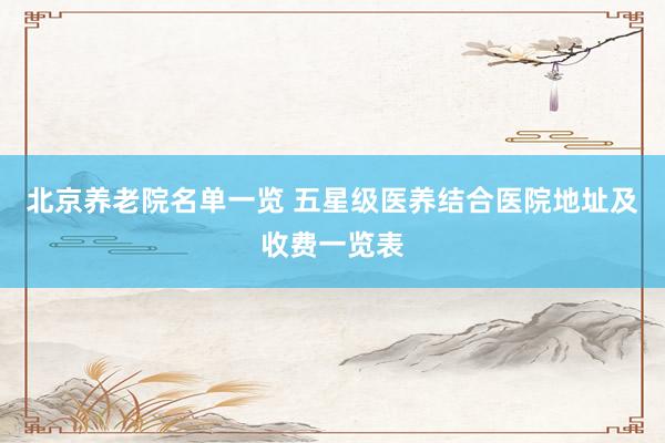 北京养老院名单一览 五星级医养结合医院地址及收费一览表
