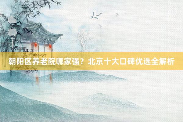 朝阳区养老院哪家强？北京十大口碑优选全解析