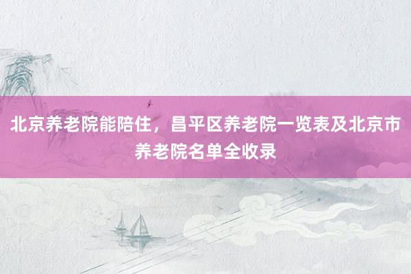 北京养老院能陪住，昌平区养老院一览表及北京市养老院名单全收录