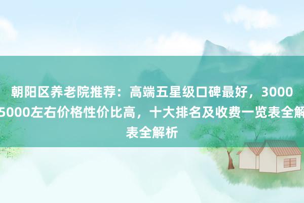 朝阳区养老院推荐：高端五星级口碑最好，3000到5000左右价格性价比高，十大排名及收费一览表全解析