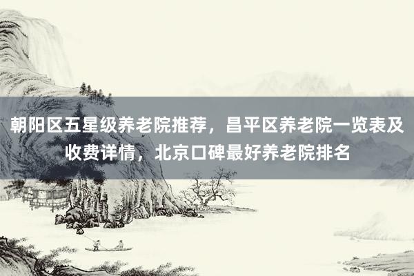 朝阳区五星级养老院推荐，昌平区养老院一览表及收费详情，北京口碑最好养老院排名